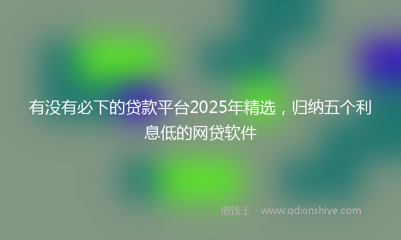 有没有必下的贷款平台2025年精选，归纳五个利息低的网贷软件