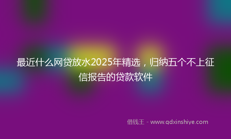最近什么网贷放水2025年精选，归纳五个不上征信报告的贷款软件