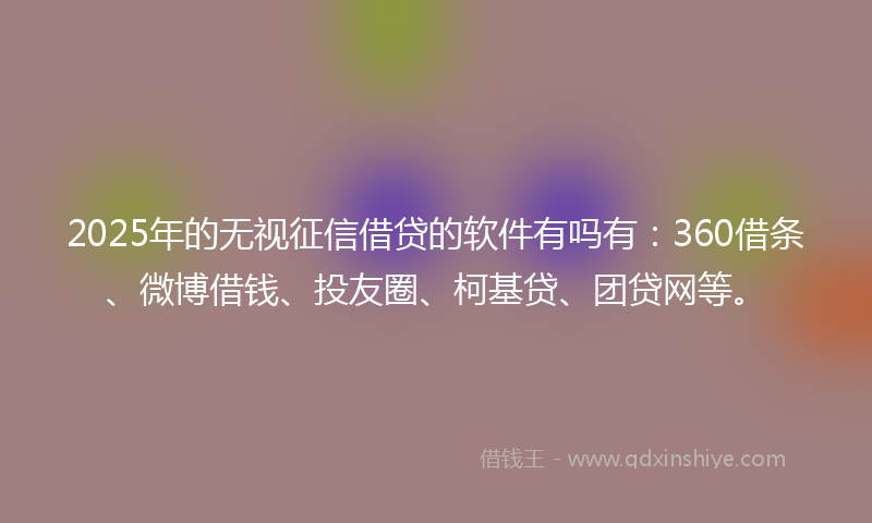 2025年的无视征信借贷的软件有吗有：360借条、微博借钱、投友圈、柯基贷、团贷网等。