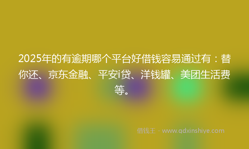 2025年的有逾期哪个平台好借钱容易通过有：替你还、京东金融、平安i贷、洋钱罐、美团生活费等。
