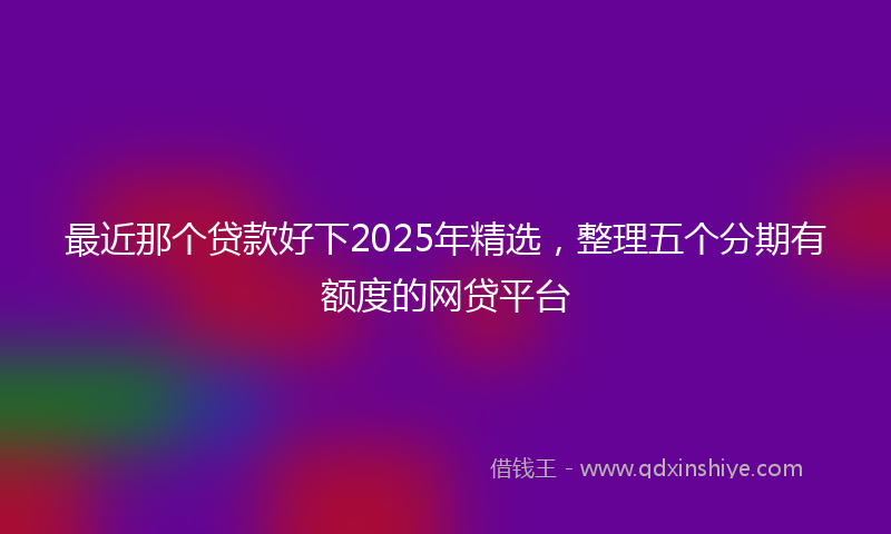 最近那个贷款好下2025年精选，整理五个分期有额度的网贷平台