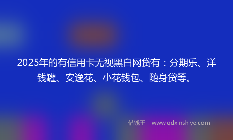 2025年的有信用卡无视黑白网贷有：分期乐、洋钱罐、安逸花、小花钱包、随身贷等。