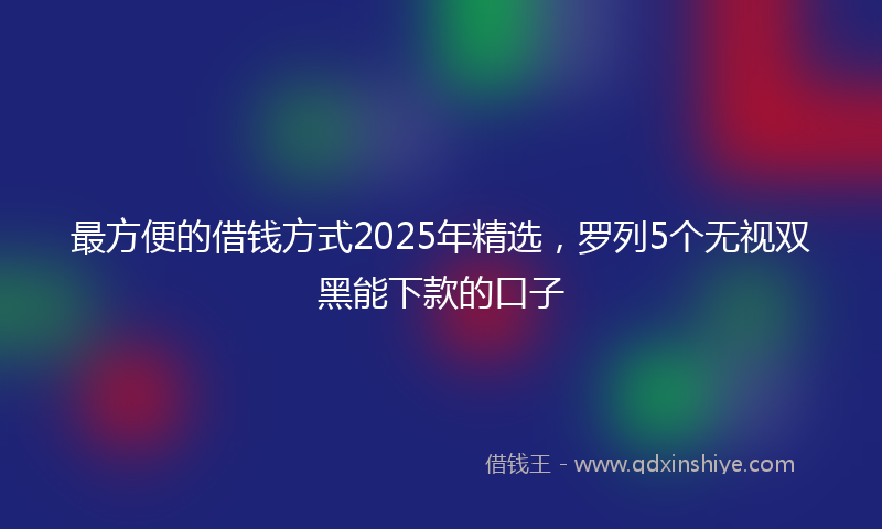 最方便的借钱方式2025年精选，罗列5个无视双黑能下款的口子