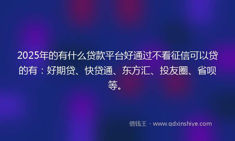 2025年的有什么贷款平台好通过不看征信可以贷的有：好期贷、快贷通、东方汇、投友圈、省呗等。