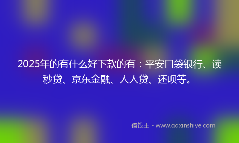 2025年的有什么好下款的有：平安口袋银行、读秒贷、京东金融、人人贷、还呗等。