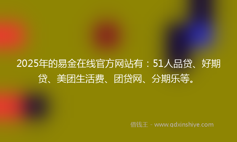 2025年的易金在线官方网站有：51人品贷、好期贷、美团生活费、团贷网、分期乐等。