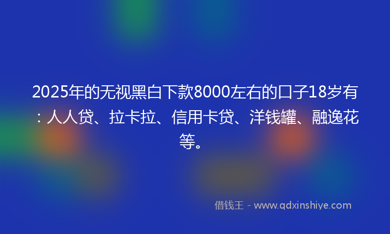 2025年的无视黑白下款8000左右的口子18岁有：人人贷、拉卡拉、信用卡贷、洋钱罐、融逸花等。