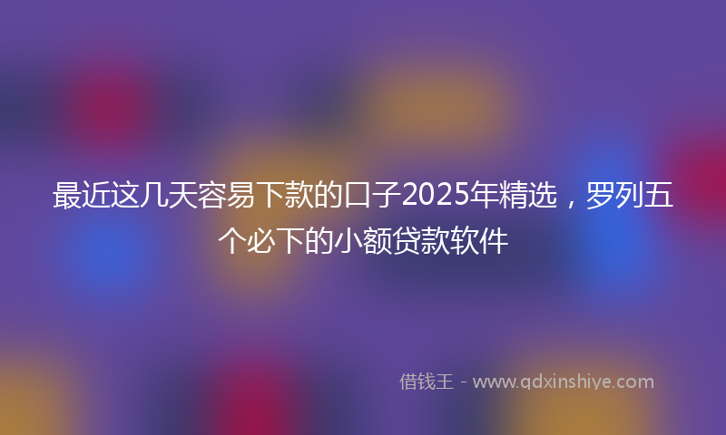 最近这几天容易下款的口子2025年精选，罗列五个必下的小额贷款软件