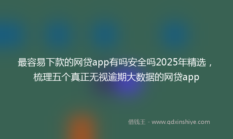 最容易下款的网贷app有吗安全吗2025年精选，梳理五个真正无视逾期大数据的网贷app