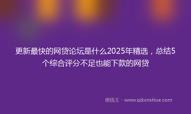 更新最快的网贷论坛是什么2025年精选，总结5个综合评分不足也能下款的网贷