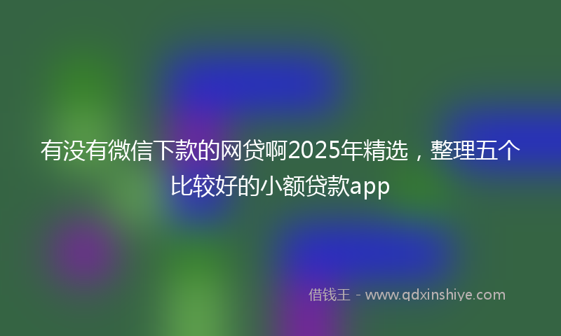 有没有微信下款的网贷啊2025年精选，整理五个比较好的小额贷款app