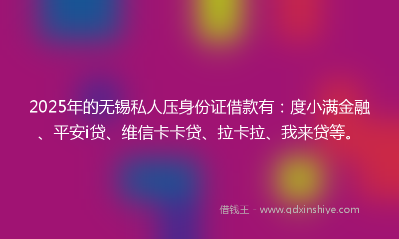 2025年的无锡私人压身份证借款有：度小满金融、平安i贷、维信卡卡贷、拉卡拉、我来贷等。