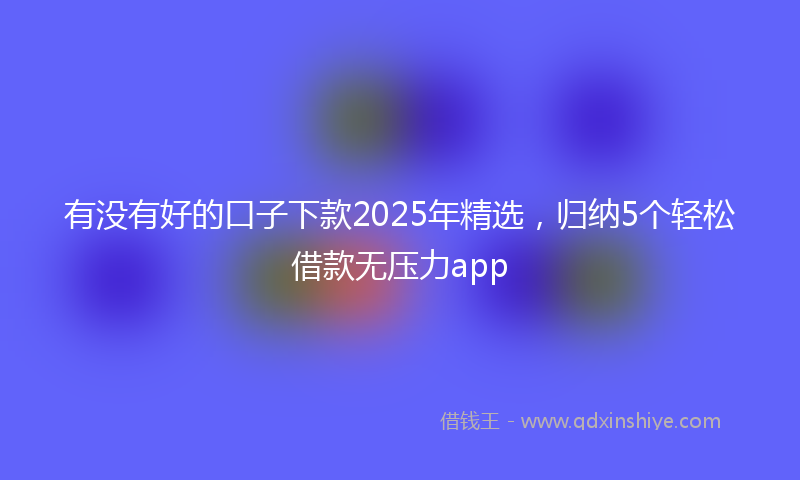 有没有好的口子下款2025年精选，归纳5个轻松借款无压力app