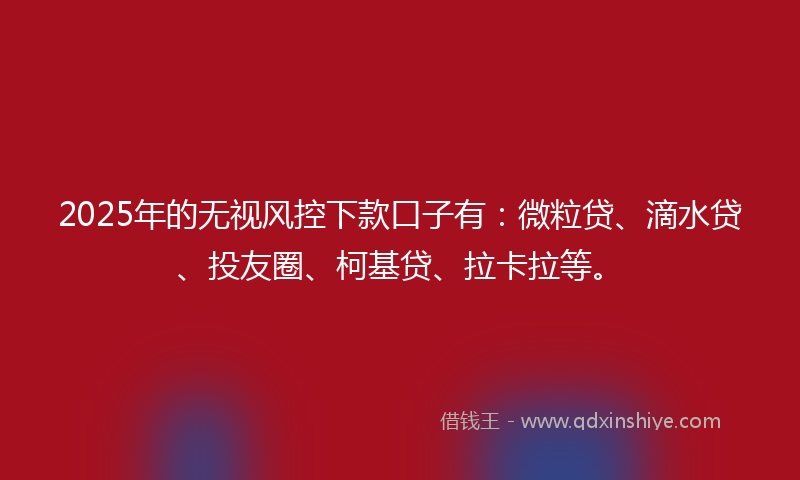 2025年的无视风控下款口子有：微粒贷、滴水贷、投友圈、柯基贷、拉卡拉等。