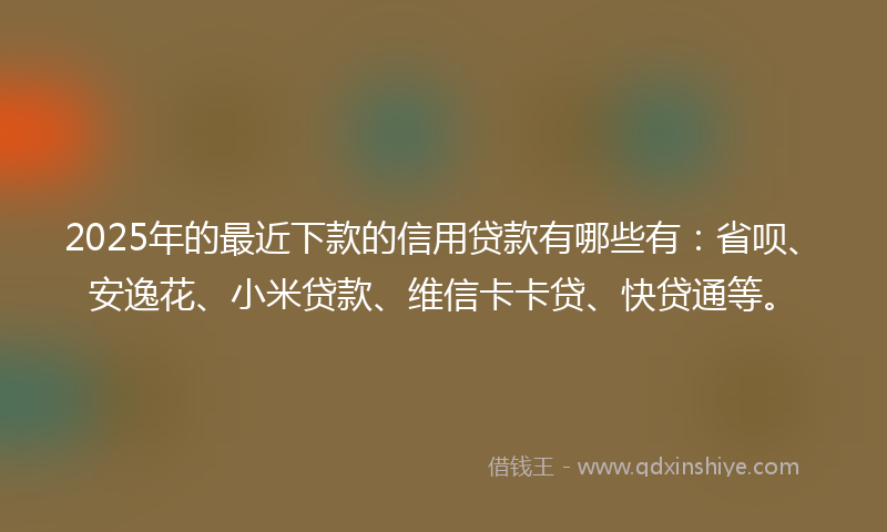 2025年的最近下款的信用贷款有哪些有：省呗、安逸花、小米贷款、维信卡卡贷、快贷通等。