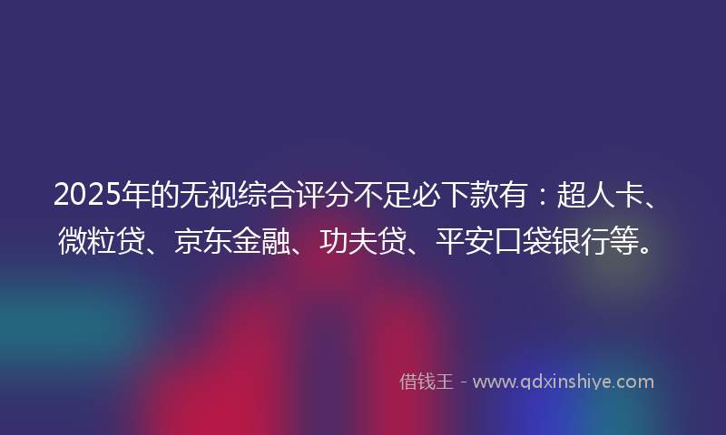 2025年的无视综合评分不足必下款有：超人卡、微粒贷、京东金融、功夫贷、平安口袋银行等。