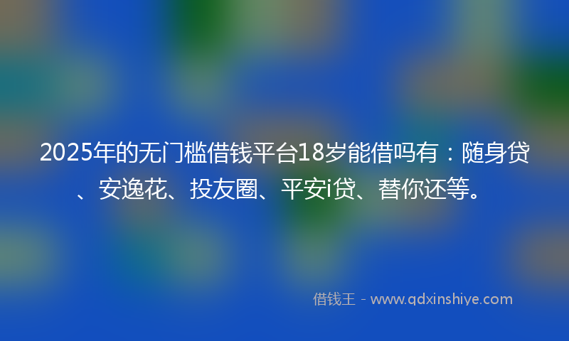 2025年的无门槛借钱平台18岁能借吗有：随身贷、安逸花、投友圈、平安i贷、替你还等。