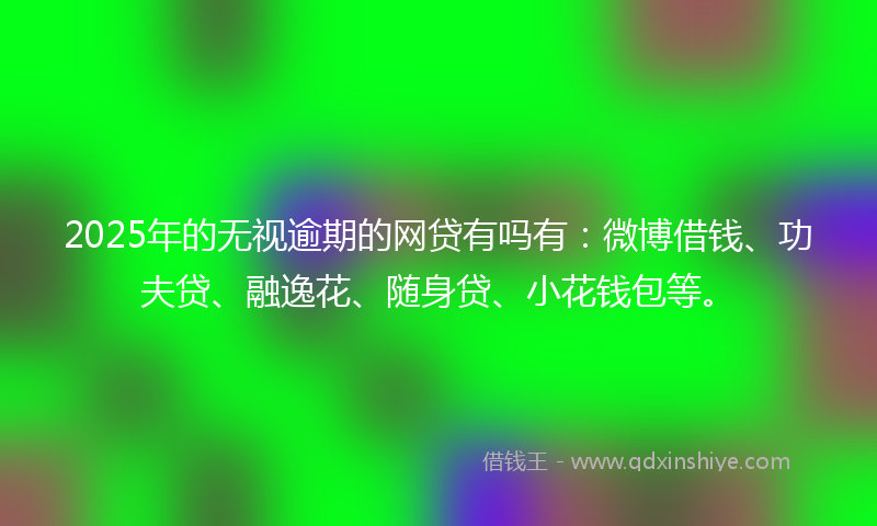 2025年的无视逾期的网贷有吗有：微博借钱、功夫贷、融逸花、随身贷、小花钱包等。