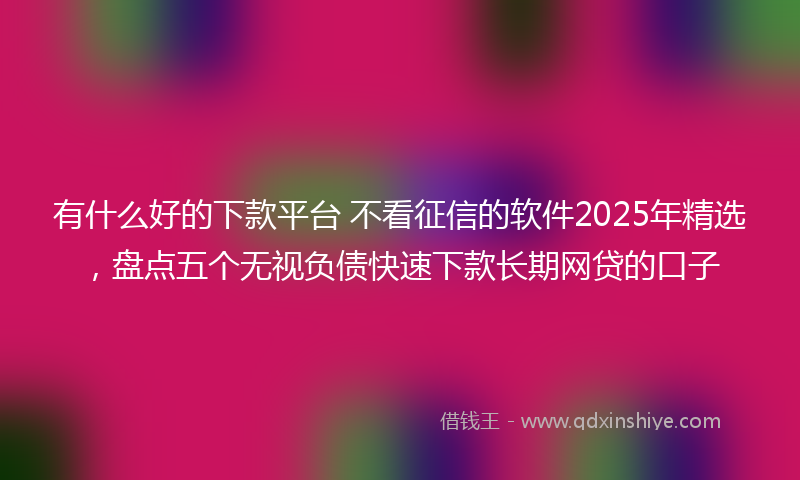 有什么好的下款平台 不看征信的软件2025年精选，盘点五个无视负债快速下款长期网贷的口子