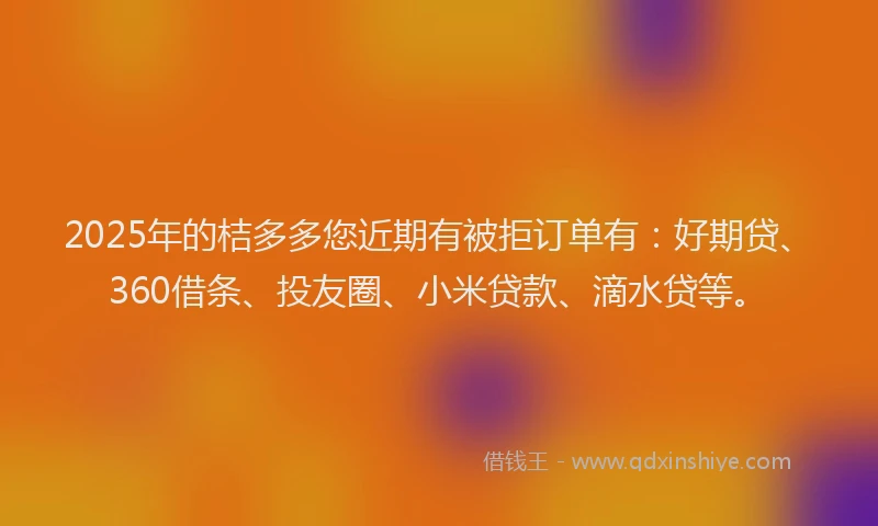 2025年的桔多多您近期有被拒订单有：好期贷、360借条、投友圈、小米贷款、滴水贷等。
