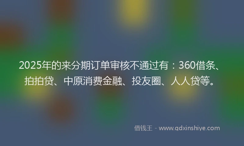 2025年的来分期订单审核不通过有：360借条、拍拍贷、中原消费金融、投友圈、人人贷等。
