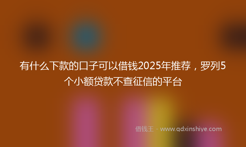 有什么下款的口子可以借钱2025年推荐，罗列5个小额贷款不查征信的平台