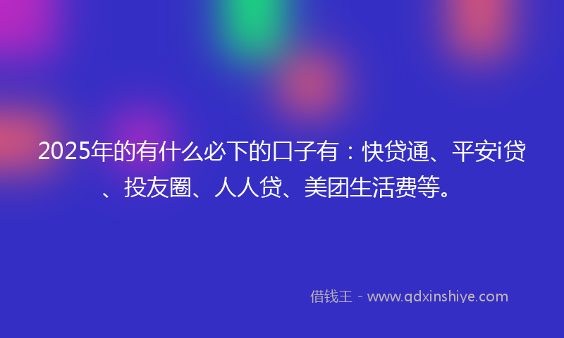 2025年的有什么必下的口子有：快贷通、平安i贷、投友圈、人人贷、美团生活费等。