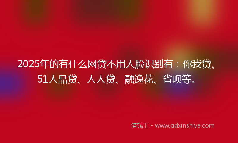 2025年的有什么网贷不用人脸识别有：你我贷、51人品贷、人人贷、融逸花、省呗等。