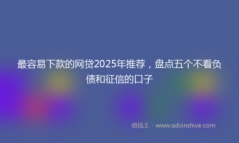 最容易下款的网贷2025年推荐，盘点五个不看负债和征信的口子