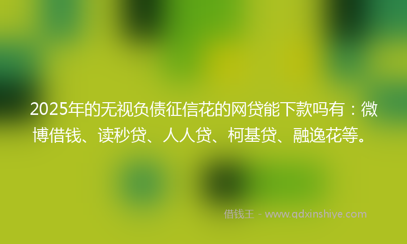 2025年的无视负债征信花的网贷能下款吗有：微博借钱、读秒贷、人人贷、柯基贷、融逸花等。