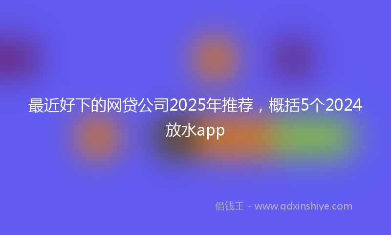 最近好下的网贷公司2025年推荐，概括5个2024放水app