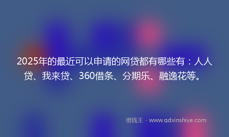 2025年的最近可以申请的网贷都有哪些有：人人贷、我来贷、360借条、分期乐、融逸花等。