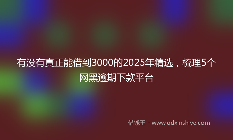 有没有真正能借到3000的2025年精选，梳理5个网黑逾期下款平台