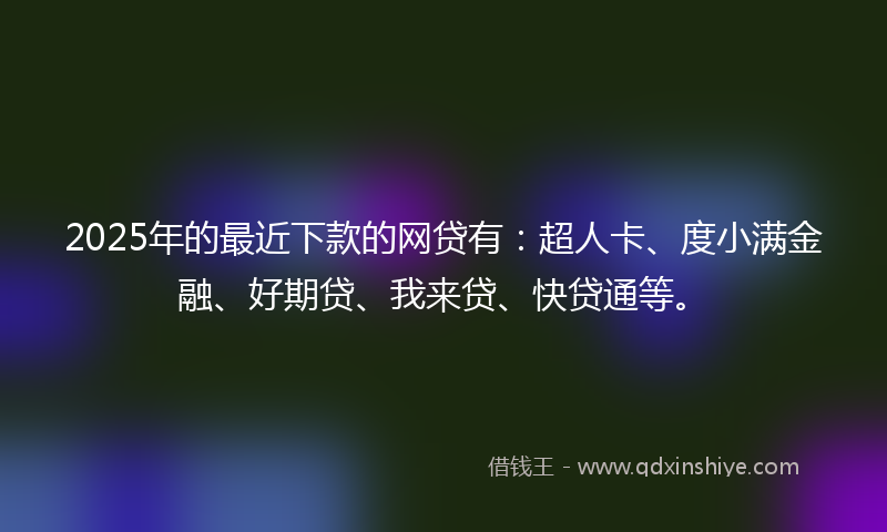2025年的最近下款的网贷有：超人卡、度小满金融、好期贷、我来贷、快贷通等。