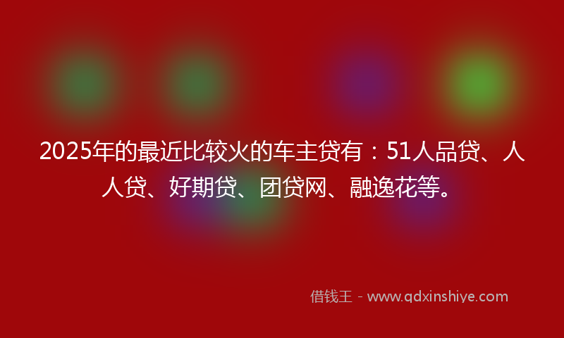 2025年的最近比较火的车主贷有：51人品贷、人人贷、好期贷、团贷网、融逸花等。