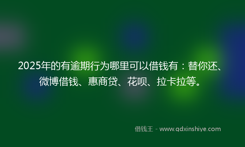 2025年的有逾期行为哪里可以借钱有：替你还、微博借钱、惠商贷、花呗、拉卡拉等。