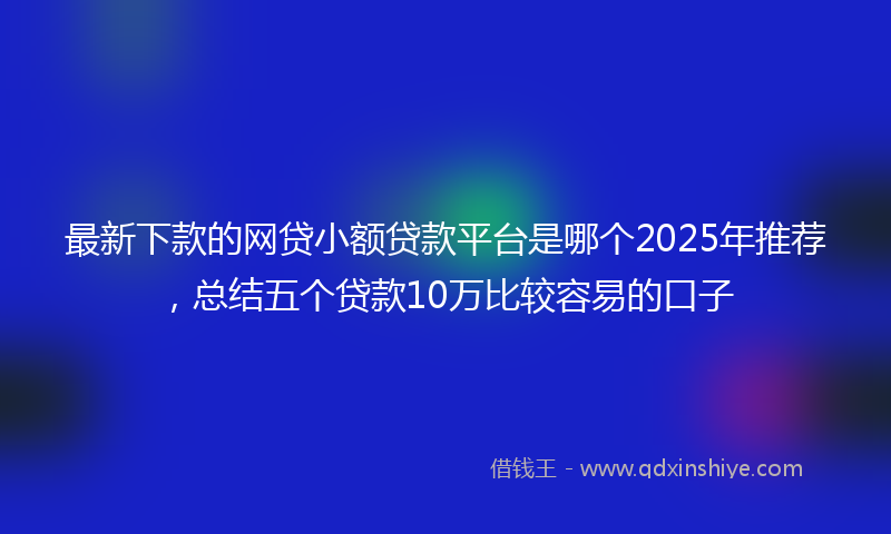 最新下款的网贷小额贷款平台是哪个2025年推荐，总结五个贷款10万比较容易的口子