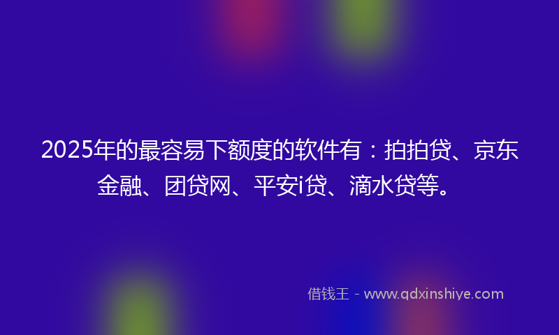 2025年的最容易下额度的软件有：拍拍贷、京东金融、团贷网、平安i贷、滴水贷等。