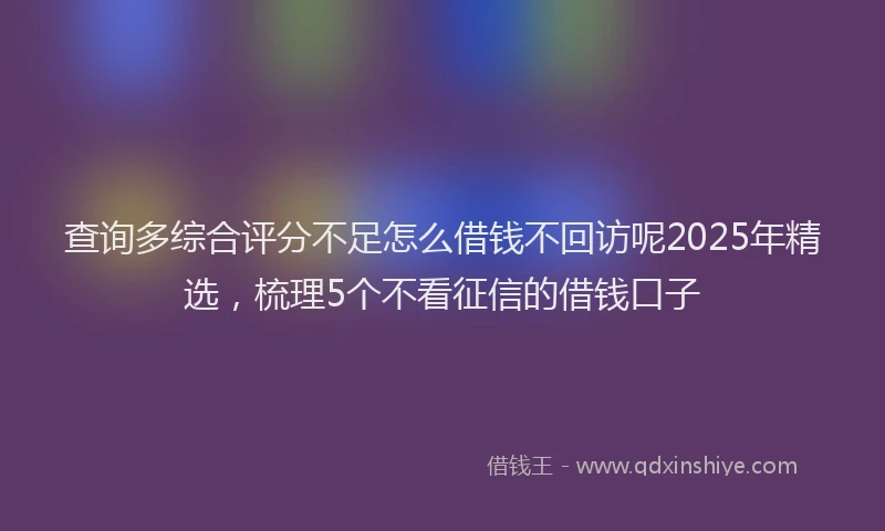 查询多综合评分不足怎么借钱不回访呢2025年精选，梳理5个不看征信的借钱口子