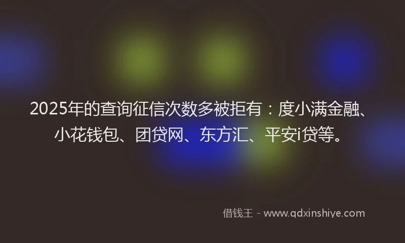 2025年的查询征信次数多被拒有：度小满金融、小花钱包、团贷网、东方汇、平安i贷等。