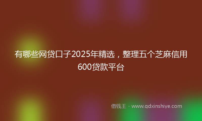 有哪些网贷口子2025年精选，整理五个芝麻信用600贷款平台