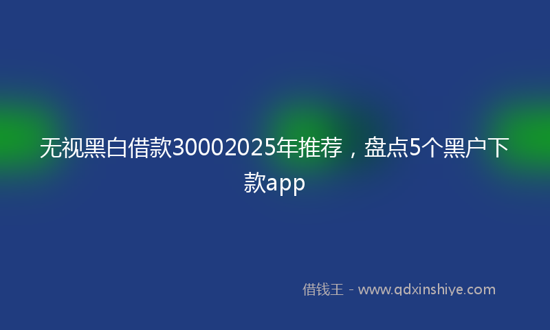 无视黑白借款30002025年推荐，盘点5个黑户下款app
