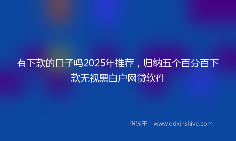 有下款的口子吗2025年推荐，归纳五个百分百下款无视黑白户网贷软件