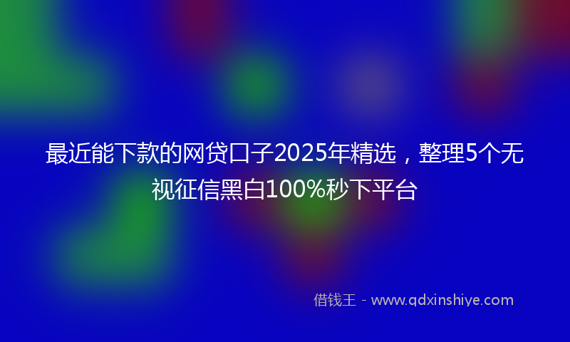 最近能下款的网贷口子2025年精选，整理5个无视征信黑白100%秒下平台