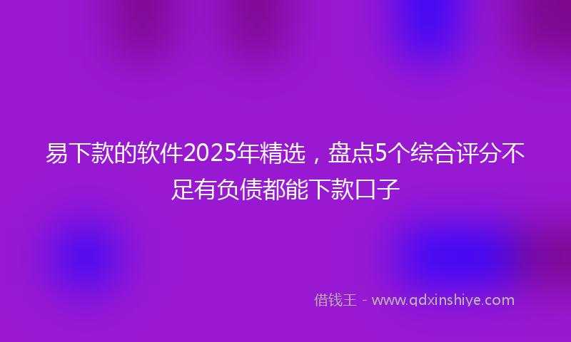 易下款的软件2025年精选，盘点5个综合评分不足有负债都能下款口子