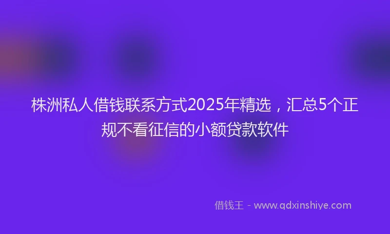株洲私人借钱联系方式2025年精选，汇总5个正规不看征信的小额贷款软件