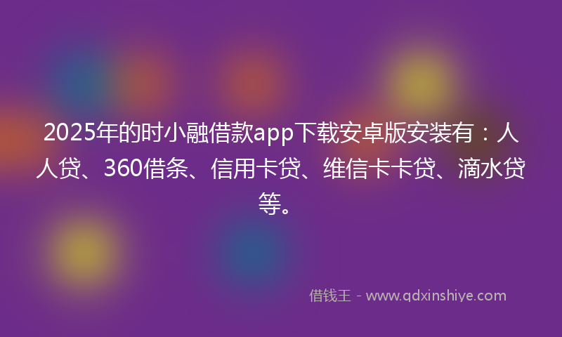 2025年的时小融借款app下载安卓版安装有：人人贷、360借条、信用卡贷、维信卡卡贷、滴水贷等。