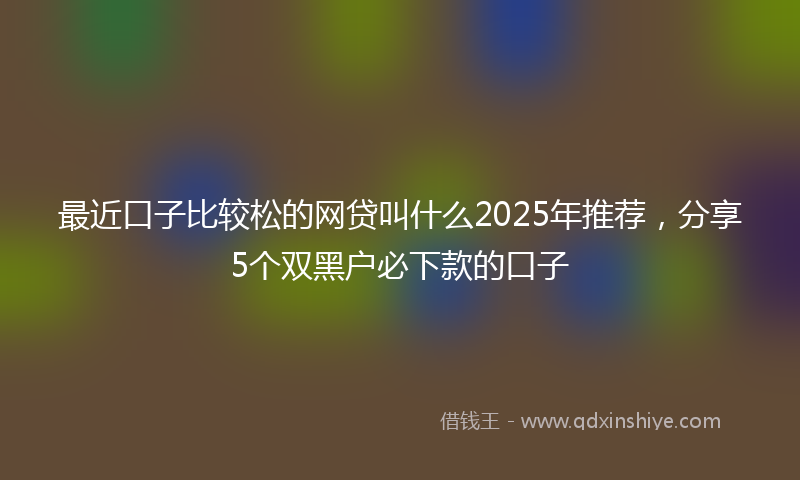 最近口子比较松的网贷叫什么2025年推荐，分享5个双黑户必下款的口子