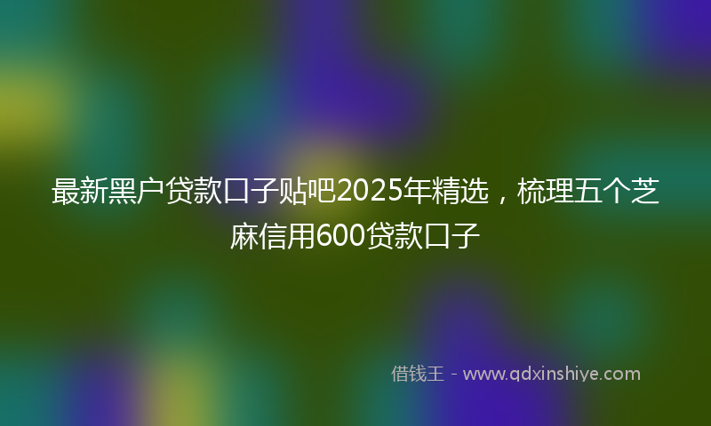最新黑户贷款口子贴吧2025年精选，梳理五个芝麻信用600贷款口子