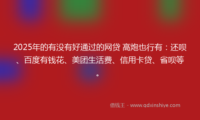 2025年的有没有好通过的网贷 高炮也行有：还呗、百度有钱花、美团生活费、信用卡贷、省呗等。